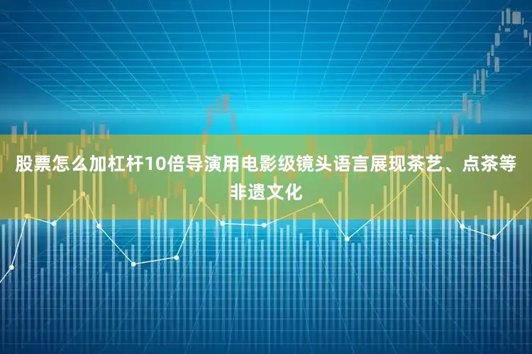 股票怎么加杠杆10倍导演用电影级镜头语言展现茶艺、点茶等非遗文化