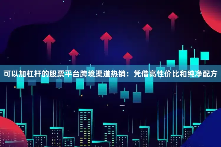 可以加杠杆的股票平台跨境渠道热销：凭借高性价比和纯净配方